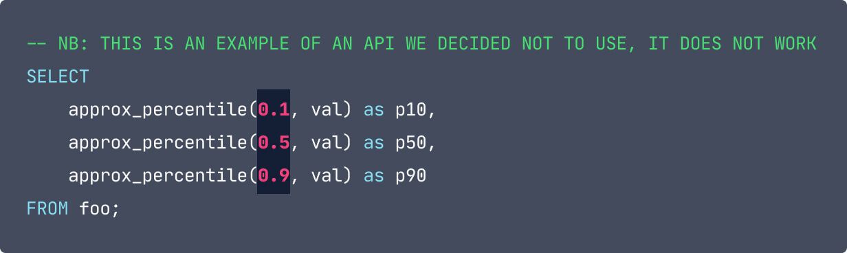 -- NB: THIS IS AN EXAMPLE OF AN API WE DECIDED NOT TO USE, IT DOES NOT WORK SELECT      approx_percentile(0.1, val) as p10,      approx_percentile(0.5, val) as p50,      approx_percentile(0.9, val) as p90  FROM foo; The first values in each of the approx_percentile calls are highlighted and in red.