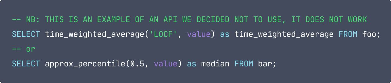 code: -- NB: THIS IS AN EXAMPLE OF AN API WE DECIDED NOT TO USE, IT DOES NOT WORK SELECT time_weighted_average('LOCF', value) as time_weighted_average FROM foo; -- or SELECT approx_percentile(0.5, value) as median FROM bar;