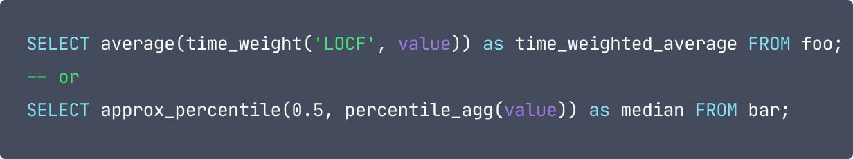 code: SELECT average(time_weight('LOCF', value)) as time_weighted_average FROM foo; -- or SELECT approx_percentile(0.5, percentile_agg(value)) as median FROM bar;